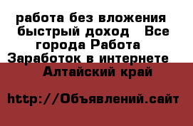 работа без вложения, быстрый доход - Все города Работа » Заработок в интернете   . Алтайский край